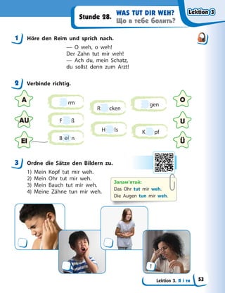 Lektion 3. Я і ти
WAS TUT DIR WEH?
Що в тебе болить?
Stunde 28.
1 Höre den Reim und sprich nach.
— O weh, o weh!
Der Zahn tut mir weh!
— Ach du, mein Schatz,
du sollst denn zum Arzt!
2 Verbinde richtig.
A O
AU
Ü
U
EI
rm
H ls
B ei n
R cken
gen
K pf
F ß
3 Ordne die Sätze den Bildern zu.
1) Mein Kopf tut mir weh.
2) Mein Ohr tut mir weh.
3) Mein Bauch tut mir weh.
4) Meine Zähne tun mir weh.
1
1
2
3
Запам’ятай:
Das Ohr tut mir weh.
Die Augen tun mir weh.
Lektion 3
Lektion 3
Lektion 3
Lektion 3
53
 