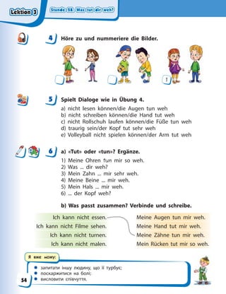 Stunde 28. Was tut dir weh?
Stunde 28. Was tut dir weh?
Stunde 28. Was tut dir weh?
Stunde 28. Was tut dir weh?
 запитати іншу людину, що її турбує;
 поскаржитися на болі;
 висловити співчуття.
Я вже можу:
4 Höre zu und nummeriere die Bilder.
1
5 Spielt Dialoge wie in Übung 4.
a) nicht lesen können/die Augen tun weh
b) nicht schreiben können/die Hand tut weh
c) nicht Rollschuh laufen können/die Füße tun weh
d) traurig sein/der Kopf tut sehr weh
e) Volleyball nicht spielen können/der Arm tut weh
6 a) «Tut» oder «tun»? Ergänze.
1) Meine Ohren tun mir so weh.
2) Was ... dir weh?
3) Mein Zahn ... mir sehr weh.
4) Meine Beine ... mir weh.
5) Mein Hals ... mir weh.
6) ... der Kopf weh?
b) Was passt zusammen? Verbinde und schreibe.
Ich kann nicht essen. Meine Augen tun mir weh.
Ich kann nicht Filme sehen. Meine Hand tut mir weh.
Ich kann nicht turnen. Meine Zähne tun mir weh.
Ich kann nicht malen. Mein Rücken tut mir so weh.
4
4
5
6
Lektion 3
Lektion 3
Lektion 3
Lektion 3
54
 