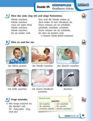 Lektion 3. Я і ти
KÖRPERPFLEGE
Особиста гігієна
Stunde 29.
1 Höre das Lied, sing mit und zeige Pantomime.
Hände waschen, Nun sind die Hände sauber, ja,
Hände waschen doch leider ist kein Handtuch da.
muss ein jedes Kind. Drum müssen wir sie schütteln,
Hände waschen, schütteln, schütteln, schütteln.
Hände waschen, Drum müssen wir sie schütteln,
bis sie sauber sind. bis dass sie trocken sind.
© Autorin: Gerda Bächli (verkürzt)
2 Höre zu und lies vor.
die Zähne putzen
mit Seife waschen
die Hände waschen
mit einem Handtuch
trocknen
das Gesicht waschen
duschen
3 Fragt einander.
1) Wie lange wäschst du
die Hände?
30 Sekunden lang.
Und du?
1
2
3 Запам’ятай:
waschen
ich wasche
du wäschst
er/sie/es wäscht
wir waschen
ihr wascht
sie/Sie waschen
Lektion 3
Lektion 3
Lektion 3
Lektion 3
55
 