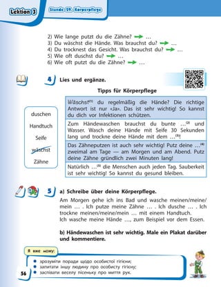 Stunde 29. Körperpflege
Stunde 29. Körperpflege
Stunde 29. Körperpflege
Stunde 29. Körperpflege
 зрозуміти поради щодо особистої гігієни;
 запитати іншу людину про особисту гігієну;
 заспівати веселу пісеньку про миття рук.
Я вже можу:
2) Wie lange putzt du die Zähne? …
3) Du wäschst die Hände. Was brauchst du? …
4) Du trocknest das Gesicht. Was brauchst du? …
5) Wie oft duschst du? …
6) Wie oft putzt du die Zähne? …
4 Lies und ergänze.
Tipps für Körperpflege
Wäschst(1)
du regelmäßig die Hände? Die richtige
Antwort ist nur «Ja». Das ist sehr wichtig! So kannst
du dich vor Infektionen schützen.
Zum Händewaschen brauchst du bunte …(2)
und
Wasser. Wasch deine Hände mit Seife 30 Sekunden
lang und trockne deine Hände mit dem …(3)
!
Das Zähneputzen ist auch sehr wichtig! Putz deine …(4)
zweimal am Tage — am Morgen und am Abend. Putz
deine Zähne gründlich zwei Minuten lang!
Natürlich …(5)
die Menschen auch jeden Tag. Sauberkeit
ist sehr wichtig! So kannst du gesund bleiben.
5 a) Schreibe über deine Körperpflege.
Am Morgen gehe ich ins Bad und wasche meinen/meine/
mein … . Ich putze meine Zähne … . Ich dusche … . Ich
trockne meinen/meine/mein … mit einem Handtuch.
Ich wasche meine Hände …, zum Beispiel vor dem Essen.
b) Händewaschen ist sehr wichtig. Male ein Plakat darüber
und kommentiere.
4
4
duschen
Handtuch
Seife
wäschst
Zähne
5
Lektion 3
Lektion 3
Lektion 3
Lektion 3
56
 