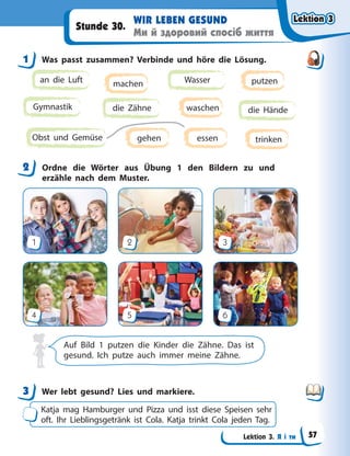 Lektion 3. Я і ти
WIR LEBEN GESUND
Ми й здоровий спосіб життя
Stunde 30.
1 Was passt zusammen? Verbinde und höre die Lösung.
Gymnastik die Zähne
Wasser
die Hände
an die Luft
Obst und Gemüse
machen putzen
trinken
waschen
gehen essen
2 Ordne die Wörter aus Übung 1 den Bildern zu und
erzähle nach dem Muster.
1
4
2
5
3
6
Auf Bild 1 putzen die Kinder die Zähne. Das ist
gesund. Ich putze auch immer meine Zähne.
3 Wer lebt gesund? Lies und markiere.
Katja mag Hamburger und Pizza und isst diese Speisen sehr
oft. Ihr Lieblingsgetränk ist Cola. Katja trinkt Cola jeden Tag.
1
2
3
Lektion 3
Lektion 3
Lektion 3
Lektion 3
57
 