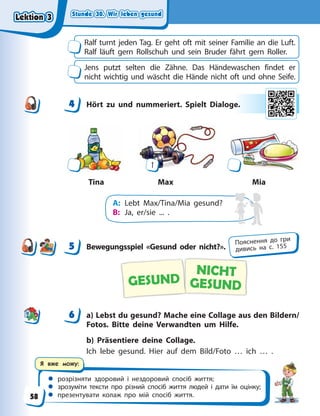 Stunde 30. Wir leben gesund
Stunde 30. Wir leben gesund
Stunde 30. Wir leben gesund
Stunde 30. Wir leben gesund
 розрізняти здоровий і нездоровий спосіб життя;
 зрозуміти тексти про різний спосіб життя людей і дати їм оцінку;
 презентувати колаж про мій спосіб життя.
Я вже можу:
Ralf turnt jeden Tag. Er geht oft mit seiner Familie an die Luft.
Ralf läuft gern Rollschuh und sein Bruder fährt gern Roller.
Jens putzt selten die Zähne. Das Händewaschen findet er
nicht wichtig und wäscht die Hände nicht oft und ohne Seife.
4 Hört zu und nummeriert. Spielt Dialoge.
Max
Tina Mia
1
A: Lebt Max/Tina/Mia gesund?
B: Ja, er/sie ... .
5 Bewegungsspiel «Gesund oder nicht?».
NICHT
GESUND
GESUND
6 a) Lebst du gesund? Mache eine Collage aus den Bildern/
Fotos. Bitte deine Verwandten um Hilfe.
b) Präsentiere deine Collage.
Ich lebe gesund. Hier auf dem Bild/Foto … ich … .
4
4 e.
5 Пояснення до гри
дивись на с. 155
6
Lektion 3
Lektion 3
Lektion 3
Lektion 3
58
 