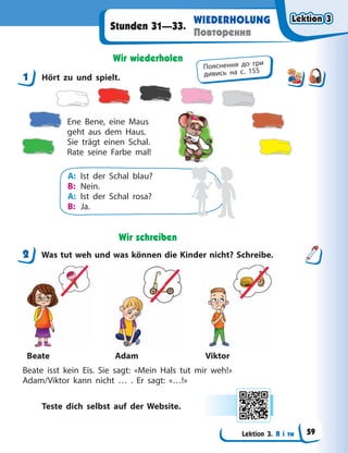 Lektion 3. Я і ти
WIEDERHOLUNG
Повторення
Stunden 31—33.
Wir wiederholen
1 Hört zu und spielt.
Ene Bene, eine Maus
geht aus dem Haus.
Sie trägt einen Schal.
Rate seine Farbe mal!
A: Ist der Schal blau?
B: Nein.
A: Ist der Schal rosa?
B: Ja.
Wir schreiben
2 Was tut weh und was können die Kinder nicht? Schreibe.
Beate Adam Viktor
Beate isst kein Eis. Sie sagt: «Mein Hals tut mir weh!»
Adam/Viktor kann nicht … . Er sagt: «…!»
Teste dich selbst auf der Website.
1
Пояснення до гри
дивись на с. 155
2
Lektion 3
Lektion 3
Lektion 3
Lektion 3
59
 