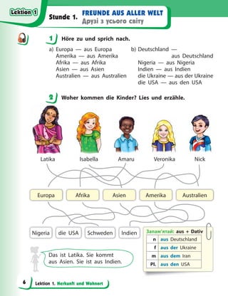 Lektion 1. Herkunft und Wohnort
FREUNDE AUS ALLER WELT
Друзі з усього світу
Stunde 1.
1 Höre zu und sprich nach.
a) Europa — aus Europa
Amerika — aus Amerika
Afrika — aus Afrika
Asien — aus Asien
Australien — aus Australien
b) Deutschland —
aus Deutschland
Nigeria — aus Nigeria
Indien — aus Indien
die Ukraine — aus der Ukraine
die USA — aus den USA
2 Woher kommen die Kinder? Lies und erzähle.
Запам’ятай: aus + Dativ
n aus Deutschland
f aus der Ukraine
m aus dem Iran
Pl. aus den USA
Indien
Asien Australien
Afrika
Europa Amerika
Nigeria Schweden
die USA
Latika Isabella Amaru Veronika Nick
Das ist Latika. Sie kommt
aus Asien. Sie ist aus Indien.
1
2
Lektion 1
Lektion 1
Lektion 1
Lektion 1
6
 