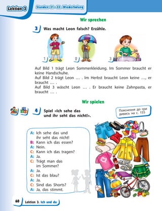 Stunden 31—33. Wiederholung
Stunden 31—33. Wiederholung
Stunden 31—33. Wiederholung
Stunden 31—33. Wiederholung
Lektion 3. Ich und du
Wir sprechen
3 Was macht Leon falsch? Erzähle.
1 2 3
Auf Bild 1 trägt Leon Sommerkleidung. Im Sommer braucht er
keine Handschuhe.
Auf Bild 2 trägt Leon … . Im Herbst braucht Leon keine …, er
braucht … .
Auf Bild 3 wäscht Leon … . Er braucht keine Zahnpasta, er
braucht … .
Wir spielen
4 Spiel «Ich sehe das
und ihr seht das nicht!».
A: Ich sehe das und
ihr seht das nicht!
B: Kann ich das essen?
A: Nein.
C: Kann ich das tragen?
A: Ja.
C: Trägt man das
im Sommer?
A: Ja.
C: Ist das blau?
A: Ja.
C: Sind das Shorts?
A: Ja, das stimmt.


3
4
4 Пояснення до гри
дивись на с. 155
Lektion 3
Lektion 3
Lektion 3
Lektion 3
60
 