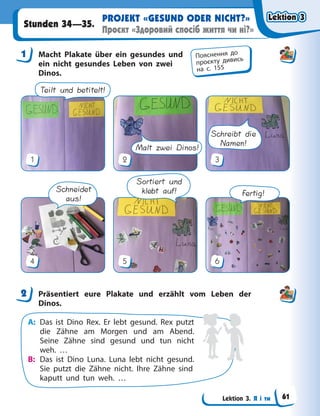 Lektion 3. Я і ти
PROJEKT «GESUND ODER NICHT?»
Проєкт «Здоровий спосіб життя чи ні?»
Stunden 34—35.
1 Macht Plakate über ein gesundes und
ein nicht gesundes Leben von zwei
Dinos.
Teilt und betitelt!
1
Malt zwei Dinos!
2
Schreibt die
Namen!
3
Schneidet
aus!
4
Sortiert und
klebt auf!
5
Fertig!
6
2 Präsentiert eure Plakate und erzählt vom Leben der
Dinos.
A: Das ist Dino Rex. Er lebt gesund. Rex putzt
die Zähne am Morgen und am Abend.
Seine Zähne sind gesund und tun nicht
weh. …
B: Das ist Dino Luna. Luna lebt nicht gesund.
Sie putzt die Zähne nicht. Ihre Zähne sind
kaputt und tun weh. …
1 Пояснення до
проєкту дивись
на с. 155
2
Lektion 3
Lektion 3
Lektion 3
Lektion 3
61
 