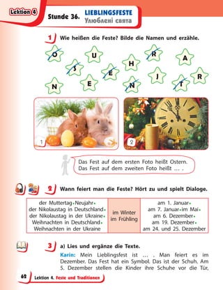 Lektion 4. Feste und Traditionen
LIEBLINGSFESTE
Улюблені свята
Stunde 36.
1 Wie heißen die Feste? Bilde die Namen und erzähle.
O
E
N T
J
H
R
A
E
S
U
N
R
1 2
Das Fest auf dem ersten Foto heißt Ostern.
Das Fest auf dem zweiten Foto heißt … .
2 Wann feiert man die Feste? Hört zu und spielt Dialoge.
der Muttertag•Neujahr•
der Nikolaustag in Deutschland•
der Nikolaustag in der Ukraine•
Weihnachten in Deutschland•
Weihnachten in der Ukraine
im Winter
im Frühling
am 1. Januar•
am 7. Januar•im Mai•
am 6. Dezember•
am 19. Dezember•
am 24. und 25. Dezember
3 a) Lies und ergänze die Texte.
Karin: Mein Lieblingsfest ist … . Man feiert es im
Dezember. Das Fest hat ein Symbol. Das ist der Schuh. Am
5. Dezember stellen die Kinder ihre Schuhe vor die Tür,
1
2
3
Lektion 4
Lektion 4
Lektion 4
Lektion 4
62
 