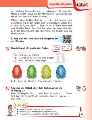 Stunde 36. Lieblingsfeste
Stunde 36. Lieblingsfeste
Stunde 36. Lieblingsfeste
Stunde 36. Lieblingsfeste
 назвати деякі свята та їхні символи;
 назвати дати святкування окремих свят;
 складати й розгадувати загадки про свята.
Я вже можу:
sie möchten Geschenke vom … bekommen. Am nächsten
Morgen finden brave Kinder Mandarinen, Schokolade und
kleine Geschenke in ihren Schuhen.
Viktor: Mein Lieblingsfest ist … . Es gibt immer viele
Geschenke. Sie liegen unter dem Tannenbaum. Dieses Fest
ist sehr lustig und laut. … feiert man mit dem Feuerwerk
und Knallbonbons. Das Fest hat viele Symbole, das sind
z.  B. der Tannenbaum, das Feuerwerk, die Kugeln und die
Knallbonbons.
b) Lies den Text und löse die Aufgaben auf
der Website.
4 Quartettspiel «Symbole der Feste».
A: Hast du ein Osterei?
B: Ja, hier bitte. Hast du eine Kugel?
C: Nein, ich habe keine Kugel.
A: Ich habe ein Quartett. Hier sind vier Ostereier.
5 Schreibe ein Rätsel über dein Lieblingsfest wie
in  Übung  3a.
Mein Lieblingsfest ist … . Man feiert es im/am … . Dieses
Fest hat ein Symbol/viele Symbole. Das ist ein/eine … .
Das sind … .
n a
auf
4 Пояснення до гри
дивись на с. 155
5
Lektion 4
Lektion 4
Lektion 4
Lektion 4
63
 