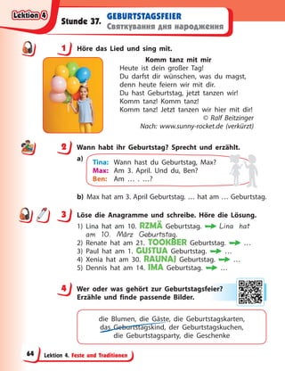 Lektion 4. Feste und Traditionen
GEBURTSTAGSFEIER
Святкування дня народження
Stunde 37.
1 Höre das Lied und sing mit.
Komm tanz mit mir
Heute ist dein großer Tag!
Du darfst dir wünschen, was du magst,
denn heute feiern wir mit dir.
Du hast Geburtstag, jetzt tanzen wir!
Komm tanz! Komm tanz!
Komm tanz! Jetzt tanzen wir hier mit dir!
© Ralf Beitzinger
Nach: www.sunny-rocket.de (verkürzt)
2 Wann habt ihr Geburtstag? Sprecht und erzählt.
a)
Tina: Wann hast du Geburtstag, Max?
Max: Am 3. April. Und du, Ben?
Ben: Am … . …?
b) Max hat am 3. April Geburtstag. … hat am … Geburtstag.
3 Löse die Anagramme und schreibe. Höre die Lösung.
1) Lina hat am 10. RZMÄ Geburtstag. Lina hat
am 10. März Geburtstag.
2) Renate hat am 21. TOOKBER Geburtstag. …
3) Paul hat am 1. GUSTUA Geburtstag. …
4) Xenia hat am 30. RAUNAJ Geburtstag. …
5) Dennis hat am 14. IMA Geburtstag. …
4 Wer oder was gehört zur Geburtstagsfeier?
Erzähle und finde passende Bilder.
die Blumen, die Gäste, die Geburtstagskarten,
das Geburtstagskind, der Geburtstagskuchen,
die  Geburtstagsparty, die Geschenke
1
2
3
4
4 eie
er?
?
Lektion 4
Lektion 4
Lektion 4
Lektion 4
64
 