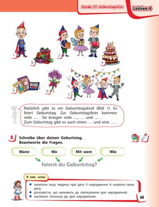 Stunde 37. Geburtstagsfeier
Stunde 37. Geburtstagsfeier
Stunde 37. Geburtstagsfeier
Stunde 37. Geburtstagsfeier
 запитати іншу людину про дату її народження й назвати свою
дату;
 розповісти, що належить до святкування дня народження;
 заспівати пісеньку до дня народження.
Я вже можу:
1
2
3
4
5 6
7
Natürlich gibt es ein Geburtstagskind (Bild 1). Es
feiert Geburtstag. Zur Geburtstagsfeier kommen
viele … . Sie bringen viele …, … und … .
Zum Geburtstag gibt es auch einen … und eine … .
5 Schreibe über deinen Geburtstag.
Beantworte die  Fragen.
Wann Wo Mit wem Wie
feierst du Geburtstag?
5
Lektion 4
Lektion 4
Lektion 4
Lektion 4
65
 