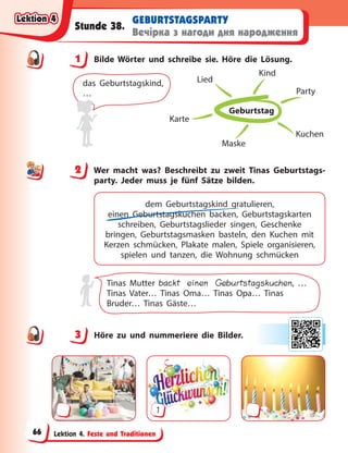 Lektion 4. Feste und Traditionen
GEBURTSTAGSPARTY
Вечірка з нагоди дня народження
Stunde 38.
1 Bilde Wörter und schreibe sie. Höre die Lösung.
Geburtstag
Party
Kuchen
Maske
Karte
Lied
Kind
das Geburtstagskind,
…
2 Wer macht was? Beschreibt zu zweit Tinas Geburtstags-
party. Jeder muss je fünf Sätze bilden.
dem Geburtstagskind gratulieren,
einen Geburtstagskuchen backen, Geburtstagskarten
schreiben, Geburtstagslieder singen, Geschenke
bringen, Geburtstagsmasken basteln, den Kuchen mit
Kerzen schmücken, Plakate malen, Spiele organisieren,
spielen und tanzen, die Wohnung schmücken
Tinas Mutter backt einen Geburtstagskuchen, …
Tinas Vater… Tinas Oma… Tinas Opa… Tinas
Bruder… Tinas Gäste…
3 Höre zu und nummeriere die Bilder.
1
1
2
3
Lektion 4
Lektion 4
Lektion 4
Lektion 4
66
 