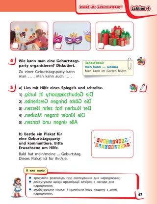 Stunde 38. Geburtstagsparty
Stunde 38. Geburtstagsparty
Stunde 38. Geburtstagsparty
Stunde 38. Geburtstagsparty
 зрозуміти розповідь про святкування дня народження;
 дискутувати щодо організації вечірки з нагоди дня
народження;
 змайструвати плакат і привітати іншу людину з днем
народження.
Я вже можу:
4 Wie kann man eine Geburtstags-
party organisieren? Diskutiert.
Zu einer Geburtstagsparty kann
man … . Man kann auch … .
5 a) Lies mit Hilfe eines Spiegels und schreibe.
1) D
i
e
G
e
b
u
r
t
s
t
a
g
s
p
a
r
t
y
i
s
t
l
u
s
t
i
g
.
2) D
i
e
G
ä
s
t
e
b
r
i
n
g
e
n
G
e
s
c
h
e
n
k
e
.
3) D
e
r
K
u
c
h
e
n
h
a
t
z
e
h
n
K
e
r
z
e
n
.
4) D
i
e
K
i
n
d
e
r
t
r
a
g
e
n
M
a
s
k
e
n
.
5) A
l
l
e
s
i
n
g
e
n
u
n
d
t
a
n
z
e
n
.
b) Bastle ein Plakat für
eine Geburtstagsparty
und kommentiere. Bitte
Erwachsene um Hilfe.
Bald hat mein/meine ... Geburtstag.
Dieses Plakat ist für ihn/sie.
4 Запам’ятай:
man kann — можна
Man kann im Garten feiern.
5
Lektion 4
Lektion 4
Lektion 4
Lektion 4
67
 