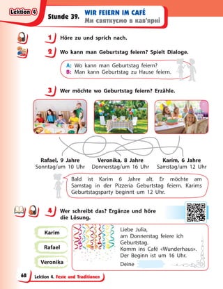 Lektion 4. Feste und Traditionen
WIR FEIERN IM CAFÉ
Ми святкуємо в кав’ярні
Stunde 39.
1 Höre zu und sprich nach.
2 Wo kann man Geburtstag feiern? Spielt Dialoge.
A: Wo kann man Geburtstag feiern?
B: Man kann Geburtstag zu Hause feiern.
3 Wer möchte wo Geburtstag feiern? Erzähle.
Rafael, 9 Jahre
Sonntag/um 10 Uhr
Veronika, 8 Jahre
Donnerstag/um 16 Uhr
Karim, 6 Jahre
Samstag/um 12 Uhr
Bald ist Karim 6 Jahre alt. Er möchte am
Samstag in der Pizzeria Geburtstag feiern. Karims
Geburtstagsparty beginnt um 12 Uhr.
4 Wer schreibt das? Ergänze und höre
die  Lösung.
Karim
Rafael
Veronika
Liebe Julia,
am Donnerstag feiere ich
Geburtstag.
Komm ins Café «Wunderhaus».
Der Beginn ist um 16 Uhr.
Deine
1
2
3
4
4
Lektion 4
Lektion 4
Lektion 4
Lektion 4
68
 