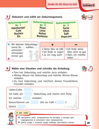 Stunde 39. Wir feiern im Café
Stunde 39. Wir feiern im Café
Stunde 39. Wir feiern im Café
Stunde 39. Wir feiern im Café
 зрозуміти зміст запрошення на вечірку з нагоди дня
народження й написати таке запрошення;
 дійти згоди з іншими щодо вибору святкового меню.
Я вже можу:
5 Diskutiert und wählt ein Geburtstagsmenü.
Geburtstagsmenü
Nr. 1
Hamburger
Cola
Kuchen
Eis
Geburtstagsmenü
Nr. 2
Pizza
Limo
Kekse
Bonbons
Geburtstagsmenü
Nr. 3
Torte
Obst
Saft
Popcorn
A: Wir können Geburtstags-
menü Nr. … wählen. …
schmeckt/
schmecken
immer gut.
B: …
+ –
• Deine Idee ist toll!
• Ich finde es super!
• Ja, ich mag auch
… .
• Ich finde deine
Idee nicht so gut.
• Nein, ich möchte
lieber … .
6 Wähle eine Situation und schreibe die Einladung.
•Tom hat Geburtstag und möchte Jerry einladen.
• Mickey Mouse hat Geburtstag und möchte Minnie Mouse
einladen.
• Du hast Geburtstag und möchtest deinen Freund/deine
Freundin einladen.
Lieber/Liebe ,
ich habe am Geburtstag und mache eine Party.
Ich möchte einladen.
Komm/Kommt um Uhr ins Café « »!
Dein/e
5
6
Lektion 4
Lektion 4
Lektion 4
Lektion 4
69
 