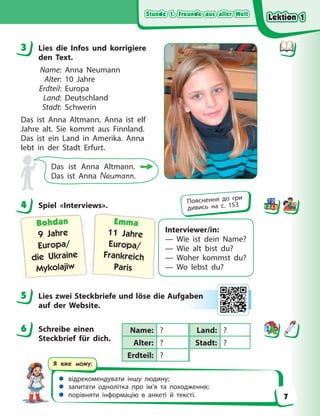 Stunde 1. Freunde aus aller Welt
Stunde 1. Freunde aus aller Welt
Stunde 1. Freunde aus aller Welt
Stunde 1. Freunde aus aller Welt
 відрекомендувати іншу людину;
 запитати однолітка про ім’я та походження;
 порівняти інформацію в анкеті й тексті.
Я вже можу:
3 Lies die Infos und korrigiere
den Text.
Name: Anna Neumann
Alter: 10 Jahre
Erdteil: Europa
Land: Deutschland
Stadt: Schwerin
Das ist Anna Altmann. Anna ist elf
Jahre alt. Sie kommt aus Finnland.
Das ist ein Land in Amerika. Anna
lebt in der Stadt Erfurt.
Das ist Anna Altmann.
Das ist Anna Neumann.
4 Spiel «Interviews».
Interviewer/in:
— Wie ist dein Name?
— Wie alt bist du?
— Woher kommst du?
— Wo lebst du?
Bohdan
9 Jahre
Europa/
die Ukraine
Mykolajiw
Emma
11 Jahre
Europa/
Frankreich
Paris
5 Lies zwei Steckbriefe und löse die Aufgaben
auf der Website.
6 Schreibe einen
Steckbrief für dich.
3
4 Пояснення до гри
дивись на с. 153
5 ab
ben
n
6 Name: ? Land: ?
Alter: ? Stadt: ?
Erdteil: ?
Lektion 1
Lektion 1
Lektion 1
Lektion 1
7
 