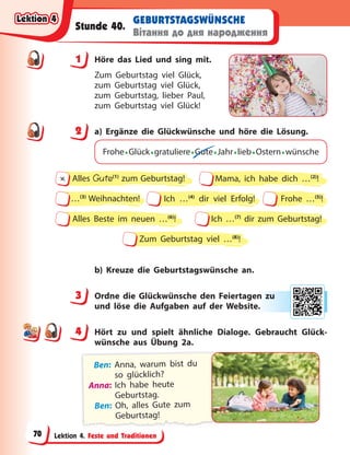 Lektion 4. Feste und Traditionen
GEBURTSTAGSWÜNSCHE
Вітання до дня народження
Stunde 40.
1 Höre das Lied und sing mit.
Zum Geburtstag viel Glück,
zum Geburtstag viel Glück,
zum Geburtstag, lieber Paul,
zum Geburtstag viel Glück!
2 a) Ergänze die Glückwünsche und höre die Lösung.
Frohe•Glück•gratuliere•Gute•Jahr•lieb•Ostern•wünsche
Zum Geburtstag viel …(8)
!
Ich …(4)
dir viel Erfolg!
…(3)
Weihnachten! Frohe …(5)
!
Alles Beste im neuen …(6)
! Ich …(7)
dir zum Geburtstag!
Alles Gute(1)
zum Geburtstag!
∏ Mama, ich habe dich …(2)
!
b) Kreuze die Geburtstagswünsche an.
3 Ordne die Glückwünsche den Feiertagen zu
und löse die Aufgaben auf der Website.
4 Hört zu und spielt ähnliche Dialoge. Gebraucht Glück-
wünsche aus Übung 2a.
Ben: Anna, warum bist du
so glücklich?
Anna: Ich habe heute
Geburtstag.
Ben: Oh, alles Gute zum
Geburtstag!
1
2
3 n zu
u
e.
4
4
Lektion 4
Lektion 4
Lektion 4
Lektion 4
70
 