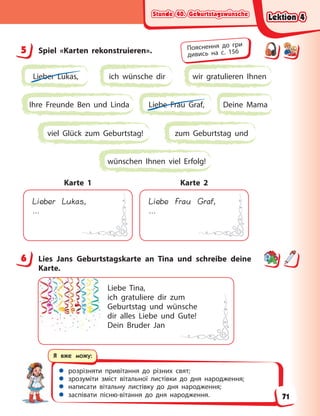Stunde 40. Geburtstagswünsche
Stunde 40. Geburtstagswünsche
Stunde 40. Geburtstagswünsche
Stunde 40. Geburtstagswünsche
 розрізняти привітання до різних свят;
 зрозуміти зміст вітальної листівки до дня народження;
 написати вітальну листівку до дня народження;
 заспівати пісню-вітання до дня народження.
Я вже можу:
5 Spiel «Karten rekonstruieren».
Lieber Lukas, ich wünsche dir wir gratulieren Ihnen
Ihre Freunde Ben und Linda Deine Mama
Liebe Frau Graf,
zum Geburtstag und
viel Glück zum Geburtstag!
wünschen Ihnen viel Erfolg!
Lieber Lukas,
…
Karte 1
Liebe Frau Graf,
…
Karte 2
6 Lies Jans Geburtstagskarte an Tina und schreibe deine
Karte.
Liebe Tina,
ich gratuliere dir zum
Geburtstag und wünsche
dir alles Liebe und Gute!
Dein Bruder Jan
5 Пояснення до гри
дивись на с. 156
6
Lektion 4
Lektion 4
Lektion 4
Lektion 4
71
 