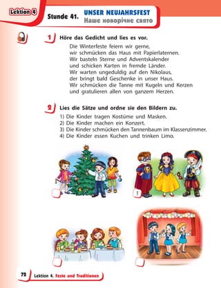 Lektion 4. Feste und Traditionen
UNSER NEUJAHRSFEST
Наше новорічне свято
Stunde 41.
1 Höre das Gedicht und lies es vor.
Die Winterfeste feiern wir gerne,
wir schmücken das Haus mit Papierlaternen.
Wir basteln Sterne und Adventskalender
und schicken Karten in fremde Länder.
Wir warten ungeduldig auf den Nikolaus,
der bringt bald Geschenke in unser Haus.
Wir schmücken die Tanne mit Kugeln und Kerzen
und gratulieren allen von ganzem Herzen.
2 Lies die Sätze und ordne sie den Bildern zu.
1) Die Kinder tragen Kostüme und Masken.
2) Die Kinder machen ein Konzert.
3) Die Kinder schmücken den Tannenbaum im Klassenzimmer.
4) Die Kinder essen Kuchen und trinken Limo.
1
1
2
Lektion 4
Lektion 4
Lektion 4
Lektion 4
72
 