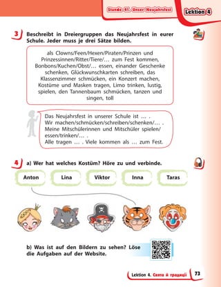 Stunde 41. Unser Neujahrsfest
Stunde 41. Unser Neujahrsfest
Stunde 41. Unser Neujahrsfest
Stunde 41. Unser Neujahrsfest
Lektion 4. Свята й традиції
3 Beschreibt in Dreiergruppen das Neujahrsfest in eurer
Schule. Jeder muss je drei Sätze bilden.
als Clowns/Feen/Hexen/Piraten/Prinzen und
Prinzessinnen/Ritter/Tiere/… zum Fest kommen,
Bonbons/Kuchen/Obst/… essen, einander Geschenke
schenken, Glückwunschkarten schreiben, das
Klassenzimmer schmücken, ein Konzert machen,
Kostüme und Masken tragen, Limo trinken, lustig,
spielen, den Tannenbaum schmücken, tanzen und
singen, toll
Das Neujahrsfest in unserer Schule ist … .
Wir machen/schmücken/schreiben/schenken/… .
Meine Mitschülerinnen und Mitschüler spielen/
essen/trinken/… .
Alle tragen … . Viele kommen als … zum Fest.
4 a) Wer hat welches Kostüm? Höre zu und verbinde.
Anton Lina Viktor Inna Taras
b) Was ist auf den Bildern zu sehen? Löse
die Aufgaben auf der Website.
3
4
Lö
öse
e
Lektion 4
Lektion 4
Lektion 4
Lektion 4
73
 