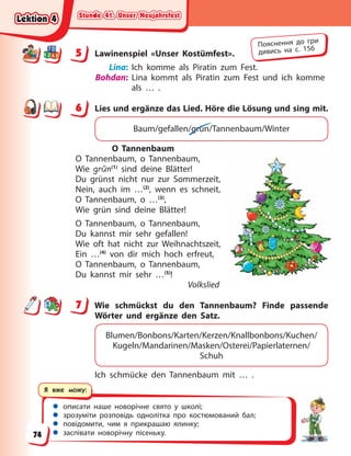 Stunde 41. Unser Neujahrsfest
Stunde 41. Unser Neujahrsfest
Stunde 41. Unser Neujahrsfest
Stunde 41. Unser Neujahrsfest
 описати наше новорічне свято у школі;
 зрозуміти розповідь однолітка про костюмований бал;
 повідомити, чим я прикрашаю ялинку;
 заспівати новорічну пісеньку.
Я вже можу:
5 Lawinenspiel «Unser Kostümfest».
Lina: Ich komme als Piratin zum Fest.
Bohdan: Lina kommt als Piratin zum Fest und ich komme
als … .
6 Lies und ergänze das Lied. Höre die Lösung und sing mit.
Baum/gefallen/grün/Tannenbaum/Winter
O Tannenbaum
O Tannenbaum, o Tannenbaum,
Wie grün(1)
sind deine Blätter!
Du grünst nicht nur zur Sommerzeit,
Nein, auch im …(2)
, wenn es schneit,
O Tannenbaum, o …(3)
,
Wie grün sind deine Blätter!
O Tannenbaum, o Tannenbaum,
Du kannst mir sehr gefallen!
Wie oft hat nicht zur Weihnachtszeit,
Ein …(4)
von dir mich hoch erfreut,
O Tannenbaum, o Tannenbaum,
Du kannst mir sehr …(5)
!
Volkslied
7 Wie schmückst du den Tannenbaum? Finde passende
Wörter und ergänze den Satz.
Blumen/Bonbons/Karten/Kerzen/Knallbonbons/Kuchen/
Kugeln/Mandarinen/Masken/Osterei/Papierlaternen/
Schuh
Ich schmücke den Tannenbaum mit … .
5
Пояснення до гри
дивись на с. 156
6
7
Lektion 4
Lektion 4
Lektion 4
Lektion 4
74
 