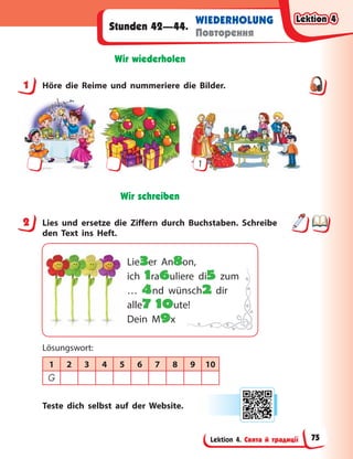 Lektion 4. Свята й традиції
WIEDERHOLUNG
Повторення
Stunden 42—44.
Wir wiederholen
1 Höre die Reime und nummeriere die Bilder.
1
Wir schreiben
2 Lies und ersetze die Ziffern durch Buchstaben. Schreibe
den Text ins Heft.
Lie3er An8on,
ich 1ra6uliere di5 zum
… 4nd wünsch2 dir
alle7 10ute!
Dein M9x
Lösungswort:
1 2 3 4 5 6 7 8 9 10
G
Teste dich selbst auf der Website.
1
2
Lektion 4
Lektion 4
Lektion 4
Lektion 4
75
 