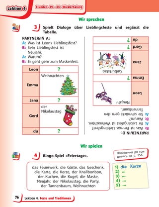 Stunden 42—44. Wiederholung
Stunden 42—44. Wiederholung
Stunden 42—44. Wiederholung
Stunden 42—44. Wiederholung
Lektion 4. Feste und Traditionen
Wir sprechen
3 Spielt Dialoge über Lieblingsfeste und ergänzt die
Tabelle.
PARTNER/IN A:
A: Was ist Leons Lieblingsfest?
B: Sein Lieblingsfest ist
Neujahr.
A: Warum?
B: Er geht gern zum Maskenfest.
Leon ?
Emma
Weihnachten
Jana ?
Gerd
der
Nikolaustag
du ?
ten
PARTNER/IN
B:
B:
Was
ist
Emmas
Lieblingsfest?
A:
Ihr
Lieblingsfest
ist
Weihnachten.
B:
Warum?
A:
Sie
schmückt
gern
den
Tannenbaum.
Leon
Neujahr
Emma
?
Jana
Geburtstag
Gerd
?
du
?
g
Wir spielen
4 Bingo-Spiel «Feiertage».
das Feuerwerk, die Gäste, das Geschenk,
die Karte, die Kerze, der Knallbonbon,
der  Kuchen, die Kugel, die Maske,
Neujahr, der Nikolaustag, die Party,
der  Tannenbaum, Weihnachten
1) die Kerze
2) …
3) …
4) …
5) …
3
4
4
Пояснення до гри
дивись на с. 156
Lektion 4
Lektion 4
Lektion 4
Lektion 4
76
 