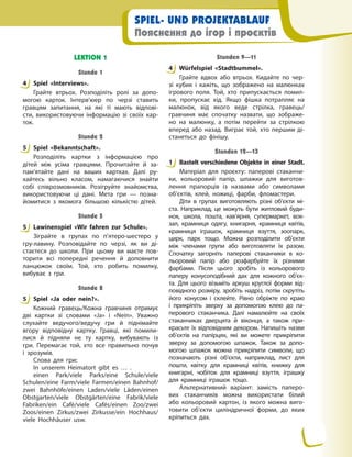 SPIEL- UND PROJEKTABLAUF
Пояснення до ігор і проєктів
LEKTION 1
Stunde 1
4 Spiel «Interviews».
Грайте втрьох. Розподіліть ролі за допо-
могою карток. Інтерв’юер по черзі ставить
гравцям запитання, на які ті мають відпові-
сти, використовуючи інформацію зі своїх кар-
ток.
Stunde 2
5 Spiel «Bekanntschaft».
Розподіліть картки з інформацією про
дітей між усіма гравцями. Прочитайте й за-
пам’ятайте дані на ваших картках. Далі ру-
хайтесь вільно класом, намагаючися знайти
собі співрозмовників. Розігруйте знайомства,
використовуючи ці дані. Мета гри — позна-
йомитися з якомога більшою кількістю дітей.
Stunde 5
5 Lawinenspiel «Wir fahren zur Schule».
Зіграйте в групах по п’ятеро-шестеро у
гру-лавину. Розповідайте по черзі, як ви ді-
стаєтеся до школи. При цьому ви маєте пов-
торити всі попередні речення й доповнити
ланцюжок своїм. Той, хто робить помилку,
вибуває з гри.
Stunde 8
5 Spiel «Ja oder nein?».
Кожний гравець/Кожна гравчиня отримує
дві картки зі словами «Ja» і «Nein». Уважно
слухайте ведучого/ведучу гри й піднімайте
вгору відповідну картку. Гравці, які помили-
лися й підняли не ту картку, вибувають із
гри. Перемагає той, хто все правильно почув
і зрозумів.
Слова для гри:
In unserem Heimatort gibt es … .
einen Park/viele Parks/eine Schule/viele
Schulen/eine Farm/viele Farmen/einen Bahnhof/
zwei Bahnhöfe/einen Laden/viele Läden/einen
Obstgarten/viele Obstgärten/eine Fabrik/viele
Fabriken/ein Café/viele Cafés/einen Zoo/zwei
Zoos/einen Zirkus/zwei Zirkusse/ein Hochhaus/
viele Hochhäuser usw.
Stunden 9—11
4 Würfelspiel «Stadtbummel».
Грайте вдвох або втрьох. Кидайте по чер-
зі кубик і кажіть, що зображено на малюнках
ігрового поля. Той, хто припускається помил-
ки, пропускає хід. Якщо фішка потрапляє на
малюнок, від якого веде стрілка, гравець/
гравчиня має спочатку назвати, що зображе-
но на малюнку, а потім перейти за стрілкою
вперед або назад. Виграє той, хто першим ді-
станеться до фінішу.
Stunden 12—13
1 Bastelt verschiedene Objekte in einer Stadt.
Матеріал для проєкту: паперові стаканчи-
ки, кольоровий папір, шпажки для виготов-
лення прапорців із назвами або символами
об’єктів, клей, ножиці, фарби, фломастери.
Діти в групах виготовляють різні об’єкти мі-
ста. Наприклад, це можуть бути житловий буди-
нок, школа, пошта, кав’ярня, супермаркет, вок-
зал, крамниця одягу, книгарня, крамниця квітів,
крамниця іграшок, крамниця взуття, зоопарк,
цирк, парк тощо. Можна розподілити об’єкти
між членами групи або виготовляти їх разом.
Спочатку загорніть паперові стаканчики в ко-
льоровий папір або розфарбуйте їх різними
фарбами. Після цього зробіть із кольорового
паперу конусоподібний дах для кожного об’єк-
та. Для цього візьміть аркуш круглої форми від-
повідного розміру, зробіть надріз, потім скрутіть
його конусом і склейте. Рівно обріжте по краю
і прикріпіть зверху за допомогою клею до па-
перового стаканчика. Далі намалюйте на своїх
стаканчиках дверцята й віконця, а також при-
красьте їх відповідним декором. Напишіть назви
об’єктів на папірцях, які ви можете прикріпити
зверху за допомогою шпажок. Також за допо-
могою шпажок можна прикріпити символи, що
позначають різні об’єкти, наприклад, лист для
пошти, квітку для крамниці квітів, книжку для
книгарні, чобіток для крамниці взуття, іграшку
для крамниці іграшок тощо.
Альтернативний варіант: замість паперо-
вих стаканчиків можна використати білий
або кольоровий картон, із якого можна виго-
товити об’єкти циліндричної форми, до яких
кріпиться дах.
4
5
5
5
4
1
 