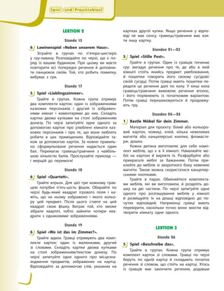 Spiel- und Projektablauf
Spiel- und Projektablauf
Spiel- und Projektablauf
Spiel- und Projektablauf
LEKTION 2
Stunde 15
6 Lawinenspiel «Neben unserem Haus».
Зіграйте в групах по п’ятеро-шестеро
у  гру-лавину. Розповідайте по черзі, що є по-
ряд із вашим будинком. При цьому ви маєте
повторити всі попередні речення й доповни-
ти ланцюжок своїм. Той, хто робить помилку,
вибуває з гри.
Stunde 17
5 Spiel «Lieblingszimmer».
Грайте в групах. Кожна група отримує
два комплекти карток: один із зображеннями
казкових персонажів і другий із зображен-
нями кімнат і коментарями до них. Складіть
картки двома купками на столі зображенням
донизу. По черзі запитуйте одне одного за
допомогою карток про улюблені кімнати каз-
кових персонажів і про те, що вони люблять
робити в цих приміщеннях. Відповідайте та-
кож за допомогою карток. За кожне правиль-
но сформульоване речення надається один
бал. Перемагає гравець/гравчиня з найбіль-
шою кількістю балів. Прослухайте приклад —
і  мерщій до перемоги!
Stunde 18
6 Spiel «Quartett».
Грайте втрьох. Для цієї гри кожному грав-
цеві потрібні п’ять-шість фішок. Обирайте по
черзі будь-який квадрат ігрового поля і ка-
жіть, що на ньому зображено і якого кольо-
ру цей предмет. Після цього ставте на цей
квадрат свою фішку. Виграє той, хто зможе
зібрати квартет, тобто зайняти чотири ква-
драти з однаковими зображеннями.
Stunde 19
6 Spiel «Wo ist das im Zimmer?».
Грайте вдвох. Гравці отримують два комп-
лекти карток: один із малюнками, другий
зі словами. Складіть картки двома купками
на столі зображенням/текстом донизу. По
черзі запитуйте одне одного про місцезна-
ходження предметів, зображених на картці.
Відповідайте за допомогою слів, указаних на
картках другої купки. Якщо речення у відпо-
віді не має сенсу, гравець/гравчиня має взя-
ти іншу картку.
Stunden 21—23
5 Spiel «Stille Post».
Грайте в групах. Один із гравців починає
гру: вигадує речення про те, де або в якій
кімнаті стоїть якийсь предмет умеблювання,
й пошепки говорить його своєму сусідові/
своїй сусідці. Потім гравці мають пошепки пе-
редати це речення далі по колу. У кінці кола
гравець/гравчиня вимовляє речення вголос,
і його порівнюють із початковим варіантом.
Потім гравці перешиковуються й продовжу-
ють гру.
Stunden 24—25
1 Bastle Möbel für dein Zimmer.
Матеріал для проєкту: білий або кольоро-
вий картон, ножиці, клей, кілька невеликих
магнітів або канцелярські кнопки, фломасте-
ри, дошка.
Кожна дитина виготовляє для себе комп-
лект меблів, що є в її кімнаті. Намалюйте ме-
блі на картоні й виріжте їх. Розфарбуйте або
прикрасьте меблі за бажанням. Потім при-
клейте до меблів зі зворотного боку невеликі
магніти. Також можна скористатися канцеляр-
ськими кнопками.
Грайте в парах. Обміняйтеся комплекта-
ми меблів, які ви виготовили, й розділіть до-
шку на дві частини. По черзі запитуйте одне
одного про розташування меблів у кімнаті
й  розміщуйте їх на дошці відповідно до по-
чутих відповідей. Наприкінці гравці мають
перевірити, наскільки точно вони змогли від-
творити кімнату одне одного.
LEKTION 3
Stunde 26
5 Spiel «Beschreibe das».
Грайте в групах. Кожна група отримує
комплект карток зі словами. Гравці по черзі
беруть по одній картці й складають початок
речення зі словом, що стоїть на картці. Хтось
із гравців має закінчити речення, додавши
6
5
6
6
5
1
5
 