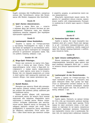 Spiel- und Projektablauf
Spiel- und Projektablauf
Spiel- und Projektablauf
Spiel- und Projektablauf
Kugel), хлопавка (der Knallbonbon), новорічна
ялинка (der Tannenbaum), свічка (die Kerze),
маска (die Maske), подарунок (das Geschenk).
Stunde 40
5 Spiel «Karten rekonstruieren».
Грайте в парах. Мета гри — скласти
з  окремих фраз дві вітальні листівки до дня
народження. Перемагає пара, яка першою
правильно виконає завдання. Для перевірки
прослухайте аудіозапис.
Stunde 41
5 Lawinenspiel «Unser Kostümfest».
Зіграйте в групах по п’ятеро-шестеро
у  гру-лавину. Розповідайте по черзі, в яких
костюмах ви прийдете на костюмоване свято.
При цьому ви маєте повторити всі попередні
речення й доповнити ланцюжок своїм. Той,
хто робить помилку, вибуває з гри.
Stunden 42—44
4 Bingo-Spiel «Feiertage».
Кожен має написати на картці пять будь-
яких слів зі списку до теми «Свята». Потім
ведучий/ведуча читає слова в будь-якій по-
слідовності, а гравці мають викреслювати
слова зі своїх карток, коли вони їх почують.
Виграє той, хто першим викреслить усі слова
зі своєї картки. Цей гравець/Ця гравчиня має
сказати «Bingo», тим самим зупиняючи гру.
Stunden 45—46
1 Bastelt Masken.
Матеріал для проєкту: білий або кольоро-
вий картон, олівець, ножиці, клей, фломасте-
ри, шнурок або резинка, декор, шаблони для
виготовлення масок.
Кожна дитина обирає собі персонажа
й  виготовляє маску. Це можуть бути казкові
персонажі або тваринки. Намалюйте свого
персонажа у вигляді маски. Можна скори-
статися готовими шаблонами для виготов-
лення масок. Виріжте маску за контуром. Не
забудьте вирізати отвори для очей. Потім
розфарбуйте й прикрасьте маску відповідно
до обраного персонажа. Після цього зро-
біть з обох боків маски два маленькі отвори
й  закріпіть шнурок, за допомогою якого ма-
ска триматиметься.
Влаштуйте презентацію ваших масок. На-
дягніть їх і рухайтеся вільно класом, намага-
ючися знайти собі співрозмовників. Розігруй-
те знайомства й вітайте одне одного з Новим
роком.
LEKTION 5
Stunde 47
6 Pantomime-Spiel «Ratet mal!».
Грайте в групах. По черзі показуйте пан-
томімою різні дії у школі. Решта має відгада-
ти ці дії і поставити гравцеві/гравчині запи-
тання. За кожну правильну спробу надається
один бал. Виграє гравець/гравчиня з найбіль-
шою кількістю балів.
Stunde 48
6 Spiel «Unsere Lieblingsfächer».
Вільно рухаючись класом, знайдіть собі
співрозмовників. Запитуйте одне одного про
ваші улюблені предмети. Мета гри — опита-
ти якомога більше однокласників і одноклас-
ниць.
Stunde 50
4 Lawinenspiel «In der Deutschstunde».
Грайте у групах по п’ятеро-шестеро. По
черзі називайте речення, що описують ваш
урок німецької мови. При цьому гра буду-
ється за принципом снігової лавини: ви ма-
єте повторити речення попередніх гравців
і  лише потім додати свої. Той, хто робить по-
милку, вибуває з гри.
Stunde 51
3 Spiel «Bilddiktat».
Грайте вдвох. Напишіть на аркуші паперу
по п’ять слів, що позначають шкільне прилад-
дя, не показуючи слова одне одному. Потім
гравці по черзі зачитують слова, а їхні парт-
нерки чи партнери по грі мають схематично
намалювати відповідні малюнки. Наприкінці
гри порівняйте списки слів із малюнками. Ви-
грає той, хто припустився найменше помилок.
5
5
4
1
6
6
4
3
 