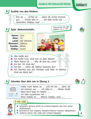 Stunde 2. Wir sind aus der Ukraine
Stunde 2. Wir sind aus der Ukraine
Stunde 2. Wir sind aus der Ukraine
Stunde 2. Wir sind aus der Ukraine
 зрозуміти дописи дітей на інтернет-форумі про їхнє місце
проживання;
 розповісти про людину, використовуючи подану інформацію;
 зробити допис про себе для інтернет-форуму.
Я вже можу:
4 Erzähle von den Kindern.
Das ist … . Er/Sie ist … Jahre alt. Er/Sie kommt
aus  …  . Er/Sie lebt in … . Da lebt er/sie mit … .
Seine/Ihre Hobbys sind … .
5 Spiel «Bekanntschaft».
Name:
Alter:
Land:
Wohnort:
Familie:
Hobby:
Lina
10
die Ukraine
Odessa
Eltern
Lesen
A: Wie heißt du?
B: Ich heiße Lina. Und wie ist dein Name?
A: Mein Name ist … . Wie alt bist du, Lina?
B: Ich bin 10. Und du?
A: Ich bin … Jahre alt. Woher kommst du?
B: Ich komme aus der Ukraine und lebe in Odessa.
Und wo lebst du?
…
6 Schreibe über dich wie in Übung 2.
Userprofil
12.09 2020 16.45
Hallo, mein Name ist … und ich bin … Jahre alt.
Ich komme aus … . Ich lebe in … . Meine Stadt/
Mein Dorf liegt im Gebiet … .
Ich lebe zusammen mit … .
Mein Hobby ist … ./Meine Hobbys sind … .
4
5
Пояснення до гри
дивись на с. 153
6
Lektion 1
Lektion 1
Lektion 1
Lektion 1
9
 