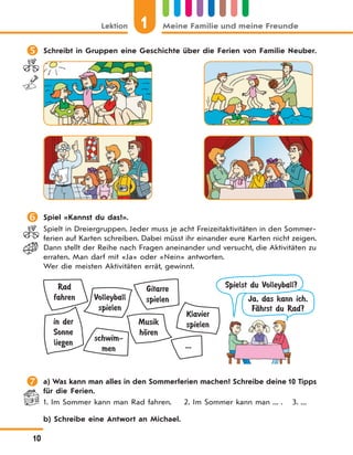 1Lektion Meine Familie und meine Freunde
10
 Schreibt in Gruppen eine Geschichte über die Ferien von Familie Neuber.
 Spiel «Kannst du das?».
Spielt in Dreiergruppen. Jeder muss je acht Freizeitaktivitäten in den Sommer-
ferien auf Karten schreiben. Dabei müsst ihr einander eure Karten nicht zeigen.
Dann stellt der Reihe nach Fragen aneinander und versucht, die Aktivitäten zu
erraten. Man darf mit «Ja» oder «Nein» antworten.
Wer die meisten Aktivitäten errät, gewinnt.
Rad
fahren Volleyball
spielen
Klavier
spielen
Gitarre
spielen
schwim-
men ...
Musik
hЊren
in der
Sonne
liegen
Ja, das kann ich.
FЉhrst du Rad?
Spielst du Volleyball?
 a) Was kann man alles in den Sommerferien machen? Schreibe deine 10 Tipps
für die Ferien.
1. Im Sommer kann man Rad fahren. 2. Im Sommer kann man ... . 3. ...
b) Schreibe eine Antwort an Michael.
 
