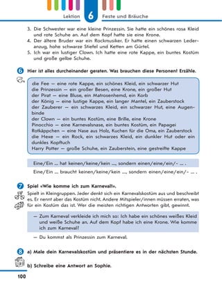 6 Feste und BräucheLektion
100
3. Die Schwester war eine kleine Prinzessin. Sie hatte ein schönes rosa Kleid
und rote Schuhe an. Auf dem Kopf hatte sie eine Krone.
4. Der ältere Bruder war ein Rockmusiker. Er hatte einen schwarzen Leder-
anzug, hohe schwarze Stiefel und Ketten am Gürtel.
5. Ich war ein lustiger Clown. Ich hatte eine rote Kappe, ein buntes Kostüm
und große gelbe Schuhe.
 Hier ist alles durcheinander geraten. Was brauchen diese Personen? Erzähle.
die Fee — eine rote Kappe, ein schönes Kleid, ein schwarzer Hut
die Prinzessin — ein großer Besen, eine Krone, ein großer Hut
der Pirat — eine Bluse, ein Matrosenhemd, ein Korb
der König — eine lustige Kappe, ein langer Mantel, ein Zauberstock
der Zauberer — ein schwarzes Kleid, ein schwarzer Hut, eine Augen-
binde
der Clown — ein buntes Kostüm, eine Brille, eine Krone
Pinocchio — eine Karnevalsnase, ein buntes Kostüm, ein Papagei
Rotkäppchen — eine Nase aus Holz, Kuchen für die Oma, ein Zauberstock
die Hexe — ein Rock, ein schwarzes Kleid, ein dunkler Hut oder ein
dunkles Kopftuch
Harry Potter — große Schuhe, ein Zauberstein, eine gestreifte Kappe
Eine/Ein ... hat keinen/keine/kein ..., sondern einen/eine/ein/- ... .
Eine/Ein ... braucht keinen/keine/kein ..., sondern einen/eine/ein/- ... .
 Spiel «Wie komme ich zum Karneval?».
Spielt in Kleingruppen. Jeder denkt sich ein Karnevalskostüm aus und beschreibt
es. Er nennt aber das Kostüm nicht. Andere Mitspieler/innen müssen erraten, was
für ein Kostüm das ist. Wer die meisten richtigen Antworten gibt, gewinnt.
— Zum Karneval verkleide ich mich so: Ich habe ein schönes weißes Kleid
und weiße Schuhe an. Auf dem Kopf habe ich eine Krone. Wie komme
ich zum Karneval?
— Du kommst als Prinzessin zum Karneval.
 a) Male dein Karnevalskostüm und präsentiere es in der nächsten Stunde.
b) Schreibe eine Antwort an Sophie.
 