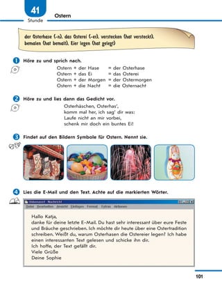 101
Stunde
41 Ostern
der Osterhase (-n), das Osterei (-er), verstecken (hat versteckt),
bemalen (hat bemalt), Eier legen (hat gelegt)
 Höre zu und sprich nach.
Ostern + der Hase = der Osterhase
Ostern + das Ei = das Osterei
Ostern + der Morgen = der Ostermorgen
Ostern + die Nacht = die Osternacht
 Höre zu und lies dann das Gedicht vor.
Osterhäschen, Osterhas‘,
komm mal her, ich sag‘ dir was:
Laufe nicht an mir vorbei,
schenk mir doch ein buntes Ei!
 Findet auf den Bildern Symbole für Ostern. Nennt sie.
 Lies die E-Mail und den Text. Achte auf die markierten Wörter.
Hallo Katja,
danke für deine letzte E-Mail. Du hast sehr interessant über eure Feste
und Bräuche geschrieben. Ich möchte dir heute über eine Ostertradition
schreiben. Weißt du, warum Osterhasen die Ostereier legen? Ich habe
einen interessanten Text gelesen und schicke ihn dir.
Ich hoffe, der Text gefällt dir.
Viele Grüße
Deine Sophie
 