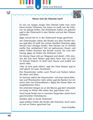 6 Feste und BräucheLektion
102
Warum sind die Ostereier bunt?
Es war vor langer, langer Zeit. Damals hatte man noch
keine bunten Ostereier. Sie waren so weiß, wie die Hüh-
ner sie gelegt hatten. Die Osterhasen haben sie gekocht
und in der Osternacht in den Gärten und auf den Wiesen
versteckt.
Aber einmal hat es in der Osternacht lange geschneit.
Am Ostermorgen sehen die Kinder aus dem Fenster hin-
aus und alles ist weiß. Sie suchen draußen Ostereier, aber
können kein einziges finden. Wie können sie im Schnee
weiße Eier entdecken? Mit rot gefrorenen Nasen und
kalten Füßen kommen die Kinder zurück. Sie sind sehr
traurig, denn sie finden die Ostereier nicht.
Ein kleiner Hase sitzt am Wegrand und denkt: «Wir müs-
sen die Eier bunt färben und dann kann man sie auch
im Schnee finden!» Er läuft nach Hause und erzählt von
seiner Idee.
«Das ist eine gute Idee!», sagt der Hase Kaspar und er
malt gleich ein paar Mustereier.
Die Hasenkinder wollen auch Pinsel und Farben haben.
Sie üben und üben.
Im Sommer stöhnt die Hasenmutter: «Ich kann keine Rühr-
eier und Pfannkuchen mehr sehen und die Backen tun mir
schon weh vom Eierausblasen.» Denn die Hasen üben an
ausgeblasenen Eiern.
Die schönsten hängen sie an die Bäume und dort schaukeln
sie lustig im Wind. Alle sehen das und freuen sich.
Noch heute findet man in manchen Gegenden solche bunt
geschmückten Osterbäume.
Seitdem gibt es bunte Ostereier!
Und seitdem finden die Kinder alle Ostereier. Auch wenn
es mal an Ostern geschneit hat.
Ursel Scheffler
 