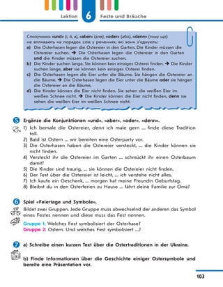 6 Feste und BräucheLektion
103
Сполучники «und» (і, й, а), «aber» (але), «oder» (або), «denn» (тому що)
не впливають на порядок слів у реченнях, які вони з’єднують:
a) Die Osterhasen legen die Ostereier in den Garten. Die Kinder müssen die
Ostereier suchen.  Die Osterhasen legen die Ostereier in den Garten
und die Kinder müssen die Ostereier suchen.
b) Die Kinder suchen lange. Sie können kein einziges Osterei finden.  Die Kinder
suchen lange, aber sie können kein einziges Osterei finden.
c) Die Osterhasen legen die Eier unter die Bäume. Sie hängen die Ostereier an
die Bäume.  Die Osterhasen legen die Eier unter die Bäume oder sie hängen
die Ostereier an die Bäume.
d) Die Kinder können die Eier nicht finden. Sie sehen die weißen Eier im
weißen Schnee nicht.  Die Kinder können die Eier nicht finden, denn sie
sehen die weißen Eier im weißen Schnee nicht.
 Ergänze die Konjunktionen «und», «aber», «oder», «denn».
1) Ich bemale die Ostereier, denn ich male gern ... finde diese Tradition
toll.
2) Bald ist Ostern ... wir bereiten eine Osterparty vor.
3) Die Osterhasen haben die Ostereier versteckt, ... die Kinder können sie
nicht finden.
4) Versteckt ihr die Ostereier im Garten ... schmückt ihr einen Osterbaum
damit?
5) Die Kinder sind traurig, ... sie können die Ostereier nicht finden.
6) Der Text über die Ostereier ist leicht, ... ich verstehe nicht alles.
7) Ich kaufe ein Geschenk, ... morgen hat meine Freundin Geburtstag.
8) Bleibst du in den Osterferien zu Hause ... fährt deine Familie zur Oma?
 Spiel «Feiertage und Symbole».
Bildet zwei Gruppen. Jede Gruppe muss abwechselnd der anderen das Symbol
eines Festes nennen und diese muss das Fest nennen.
Gruppe 1: Welches Fest symbolisiert der Osterhase?
Gruppe 2: Ostern. Und welches Fest symbolisiert ...?
 a) Schreibe einen kurzen Text über die Ostertraditionen in der Ukraine.
b) Finde Informationen über die Geschichte einiger Ostersymbole und
bereite eine Präsentation vor.
 