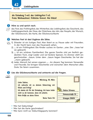 104
Stunde
42 Lieblingsfeste
die Einladung (-en), das Lieblingsfest (-e),
Frohe Weihnachten!, FrЊhliche Ostern!, Viel GlЋck!
 Höre zu und sprich nach.
das Fest, das Frühlingsfest, das Winterfest, das Lieblingsfest, das Geschenk, das
Lieblingsgeschenk, der Hase, der Osterhase, das Jahr, das Neujahr, der Wunsch,
der Glückwunsch, die Karte, die Glückwunschkarte
 Welches Fest ist das? Ergänze die Sätze.
1) Silvester ist ein lustiges Fest. Man feiert es zu Hause oder mit Freunden.
In der Nacht kann man das Feuerwerk sehen.
2) ... ist ein Frühlingsfest. Die Kinder suchen im Garten ...eier. Der ...hase hat
sie gebracht.
3) ... ist ein schönes Familienfest. Die ganze Familie sitzt am festlich ge-
deckten Tisch, singt Lieder und isst leckere Speisen. Im Zimmer steht ein
geschmückter ...baum. Unter dem ...baum liegen Geschenke. Sie hat der
...mann gebracht.
4) Jeder Mensch hat seinen eigenen ... . An diesem Tag kommen Verwandte
und Freunde. Sie bringen Geschenke und wünschen dem Menschen alles
Gute. Sie feiern zusammen.
 Lies die Glückwunschkarte und antworte auf die Fragen.
WЋrzburg, 18. MЉrz
Liebe Sabine,
ich wЋnsche dir zu deinem Geburtstag viel
GlЋck und Erfolg!
Ich danke dir fЋr die Einladung. Ich kann leider
nicht zu dir kommen, denn ich arbeite.
Viele GrЋЏe an deine Eltern
Deine Tante Elli
Sabine Ullmann
SiemensstraЏe 15
Erlangen 91054
 Wer hat Geburtstag?
 Wer hat die Karte geschrieben?
 Wer kann nicht zur Geburtstagsparty kommen?
 