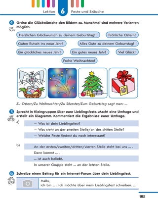 6 Feste und BräucheLektion
105
 Ordne die Glückwünsche den Bildern zu. Manchmal sind mehrere Varianten
möglich.
Frohe Weihnachten!
Guten Rutsch ins neue Jahr! Alles Gute zu deinem Geburtstag!
Fröhliche Ostern!Herzlichen Glückwunsch zu deinem Geburtstag!
Viel Glück!Ein glückliches neues Jahr! Ein gutes neues Jahr!
Zu Ostern/Zu Weihnachten/Zu Silvester/Zum Geburtstag sagt man: ...
 Sprecht in Kleingruppen über eure Lieblingsfeste. Macht eine Umfrage und
erstellt ein Diagramm. Kommentiert die Ergebnisse eurer Umfrage.
a) — Was ist dein Lieblingsfest?
— Was steht an der zweiten Stelle/an der dritten Stelle?
— Welche Feste findest du noch interessant?
b) An der ersten/zweiten/dritten/vierten Stelle steht bei uns ... .
Dann kommt ... .
... ist auch beliebt.
In unserer Gruppe steht ... an der letzten Stelle.
 Schreibe einen Beitrag für ein Internet-Forum über dein Lieblingsfest.
Hallo,
ich bin ... . Ich möchte über mein Lieblingsfest schreiben. ...
 