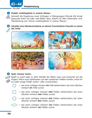106
Stunden
43—44 Wiederholung
 Projekt «Lieblingsfeste in unserer Klasse».
Sammelt die Ergebnisse eurer Umfragen in Kleingruppen (Stunde 41), bringt
passende Fotos mit oder malt Bilder dazu. Macht mit allen Materialien eine
Wandzeitung zum Thema «Lieblingsfeste in unserer Klasse».
 Schreibe eine Glückwunschkarte an deinen Freund/deine Freundin zu einem
der Feste.
 Spiel «Unsere Feste».
Spielt zu zweit oder zu dritt. Würfelt der Reihe nach und antwortet auf die
Fragen. Wenn eure Spielmarken auf den markierten Feldern landen, müsst ihr
ein oder einige Felder weiter- oder zurückrücken.
— bei einer richtigen Antwort ein Feld weiterrücken; bei einer falschen
Antwort ein Feld zurück
— bei einer richtigen Antwort zwei Felder weiterrücken; bei einer
falschen Antwort zwei Felder zurück
— bei einer richtigen Antwort drei Felder weiterrücken; bei einer
falschen Antwort drei Felder zurück
— bei einer richtigen Antwort vier Felder weiterrücken; bei einer
falschen Antwort vier Felder zurück
 
