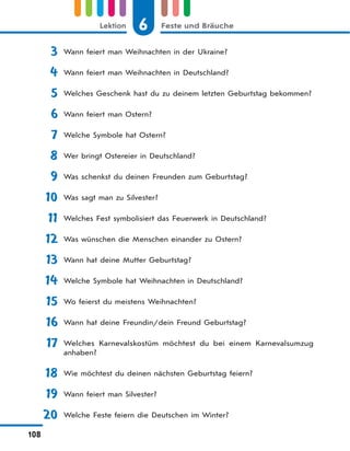 6 Feste und BräucheLektion
108
3 Wann feiert man Weihnachten in der Ukraine?
4 Wann feiert man Weihnachten in Deutschland?
5 Welches Geschenk hast du zu deinem letzten Geburtstag bekommen?
6 Wann feiert man Ostern?
7 Welche Symbole hat Ostern?
8 Wer bringt Ostereier in Deutschland?
9 Was schenkst du deinen Freunden zum Geburtstag?
10 Was sagt man zu Silvester?
11 Welches Fest symbolisiert das Feuerwerk in Deutschland?
12 Was wünschen die Menschen einander zu Ostern?
13 Wann hat deine Mutter Geburtstag?
14 Welche Symbole hat Weihnachten in Deutschland?
15 Wo feierst du meistens Weihnachten?
16 Wann hat deine Freundin/dein Freund Geburtstag?
17 Welches Karnevalskostüm möchtest du bei einem Karnevalsumzug
anhaben?
18 Wie möchtest du deinen nächsten Geburtstag feiern?
19 Wann feiert man Silvester?
20 Welche Feste feiern die Deutschen im Winter?
 
