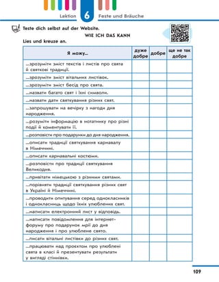 6 Feste und BräucheLektion
109
Teste dich selbst auf der Website.
WIE ICH DAS KANN
Lies und kreuze an.
Я можу...
дуже
добре
добре
ще не так
добре
...зрозуміти зміст текстів і листів про свята
й святкові традиції.
...зрозуміти зміст вітальних листівок.
...зрозуміти зміст бесід про свята.
...назвати багато свят і їхні символи.
...назвати дати святкування різних свят.
...запрошувати на вечірку з нагоди дня
народження.
...розуміти інформацію в нотатнику про різні
події й коментувати її.
...розповісти про подарунки до дня народження.
...описати традиції святкування карнавалу
в Німеччині.
...описати карнавальні костюми.
...розповісти про традиції святкування
Великодня.
...привітати німецькою з різними святами.
...порівняти традиції святкування різних свят
в Україні й Німеччині.
...проводити опитування серед однокласників
і однокласниць щодо їхніх улюблених свят.
...написати електронний лист у відповідь.
...написати повідомлення для інтернет-
форуму про подарунок мрії до дня
народження і про улюблене свято.
...писати вітальні листівки до різних свят.
...працювати над проєктом про улюблені
свята в класі й презентувати результати
у вигляді стіннівки.
 
