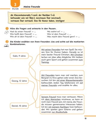 11
Stunde
3 Meine Freunde
die Klassenkameradin (-nen), der Nachbar (-n),
befreundet sein mit (Dat.), misstrauen (hat misstraut),
vertrauen (hat vertraut), Sinn fЋr Humor haben, intelligent
 Höre die Fragen und antworte in den Pausen.
Hast du einen Freund? — ...
Wie heißt dein Freund? — ...
Wie alt ist dein Freund? — ...
Wo wohnt er? — ...
Wie ist dein Freund? — ...
Was macht dein Freund gern? — ...
 Die Kinder erzählen von ihren Freunden. Lies und achte auf die markierten
Kombinationen.
Gabi, 9 Jahre
Mit Freunden kann man viel machen, zum
Beispiel ins Kino gehen oder einen Zoo be-
suchen. Ich bin mit einer Klassenkameradin
befreundet. Jeden Tag telefoniere ich mit
meiner Freundin und erzähle ihr alles.
Seinem Freund muss man vertrauen. Wenn
ich dem Menschen misstraue, so kann er
nicht mein Freund sein. Ich meine, die Freun-
de müssen gemeinsame Interessen haben.
Ich bin mit meinem Nachbarn Sven befreun-
det. Wir spielen gern Gitarre und gehen
zusammen zur Musikschule.
Mit seinen Freunden hat man Spaß. Sie müs-
sen Sinn für Humor haben. Gerade so ist
mein bester Freund Christian. Mit Christian
lachen wir über alles Mögliche. Wir treiben
auch gern Sport und gehen zusammen zum
Training.
Daniel, 10 Jahre
Georg, 12 Jahre
 