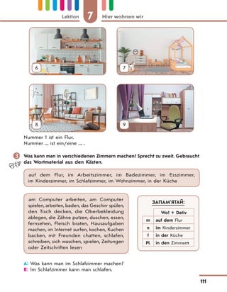 7 Hier wohnen wirLektion
111
6 7
8 9
Nummer 1 ist ein Flur.
Nummer ... ist ein/eine ... .
 Was kann man in verschiedenen Zimmern machen? Sprecht zu zweit. Gebraucht
das Wortmaterial aus den Kästen.
auf dem Flur, im Arbeitszimmer, im Badezimmer, im Esszimmer,
im Kinderzimmer, im Schlafzimmer, im Wohnzimmer, in der Küche
am Computer arbeiten, am Computer
spielen, arbeiten, baden, das Geschirr spülen,
den Tisch decken, die Oberbekleidung
ablegen, die Zähne putzen, duschen, essen,
fernsehen, Fleisch braten, Hausaufgaben
machen, im Internet surfen, kochen, Kuchen
backen, mit Freunden chatten, schlafen,
schreiben, sich waschen, spielen, Zeitungen
oder Zeitschriften lesen
A: Was kann man im Schlafzimmer machen?
B: Im Schlafzimmer kann man schlafen.
ЗАПАМ’ЯТАЙ:
Wo? + Dativ
m auf dem Flur
n im Kinderzimmer
f in der Küche
Pl. in den Zimmern
 
