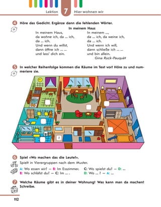 7 Hier wohnen wirLektion
112
 Höre das Gedicht. Ergänze dann die fehlenden Wörter.
In meinem Haus
In meinem Haus, In meinem ...,
da wohne ich, da ... ich, da ... ich, da weine ich,
da ... ich. da ... ich.
Und wenn du willst, Und wenn ich will,
dann öffne ich ... ... dann schließe ich ... ...
und lass’ dich ein. und bin allein.
Gina Ruck-Pauquèt
 In welcher Reihenfolge kommen die Räume im Text vor? Höre zu und num-
meriere sie.
1
 Spiel «Wo machen das die Leute?».
Spielt in Vierergruppen nach dem Muster.
A: Wo essen wir? — B: Im Esszimmer. C: Wo spielst du? — D: ...
B: Wo schläfst du? — C: Im ... . D: Wo ... ? — A: ...
 Welche Räume gibt es in deiner Wohnung? Was kann man da machen?
Schreibe.
 