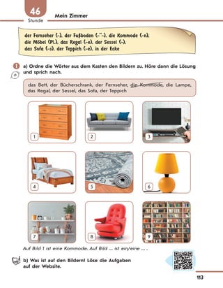 113
Stunde
46 Mein Zimmer
der Fernseher (-), der FuЏboden (-''-), die Kommode (-n),
die MЊbel (Pl.), das Regal (-e), der Sessel (-),
das Sofa (-s), der Teppich (-e), in der Ecke
 a) Ordne die Wörter aus dem Kasten den Bildern zu. Höre dann die Lösung
und sprich nach.
das Bett, der Bücherschrank, der Fernseher, die Kommode, die Lampe,
das Regal, der Sessel, das Sofa, der Teppich
1 2 3
4 5 6
7 8 9
Auf Bild 1 ist eine Kommode. Auf Bild ... ist ein/eine ... .
b) Was ist auf den Bildern? Löse die Aufgaben
auf der Website.
 