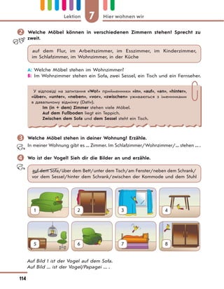 7 Hier wohnen wirLektion
114
 Welche Möbel können in verschiedenen Zimmern stehen? Sprecht zu
zweit.
auf dem Flur, im Arbeitszimmer, im Esszimmer, im Kinderzimmer,
im Schlafzimmer, im Wohnzimmer, in der Küche
A: Welche Möbel stehen im Wohnzimmer?
B: Im Wohnzimmer stehen ein Sofa, zwei Sessel, ein Tisch und ein Fernseher.
У відповіді на запитання «Wo?» прийменники «in», «auf», «an», «hinter»,
«über», «unter», «neben», «vor», «zwischen» уживаються з іменниками
в давальному відмінку (Dativ).
Im (in + dem) Zimmer stehen viele Möbel.
Auf dem Fußboden liegt ein Teppich.
Zwischen dem Sofa und dem Sessel steht ein Tisch.
 Welche Möbel stehen in deiner Wohnung? Erzähle.
In meiner Wohnung gibt es ... Zimmer. Im Schlafzimmer/Wohnzimmer/... stehen ... .
 Wo ist der Vogel? Sieh dir die Bilder an und erzähle.
auf dem Sofa/über dem Bett/unter dem Tisch/am Fenster/neben dem Schrank/
vor dem Sessel/hinter dem Schrank/zwischen der Kommode und dem Stuhl
1 2 3 4
5 6 7 8
Auf Bild 1 ist der Vogel auf dem Sofa.
Auf Bild ... ist der Vogel/Papagei ... .
 