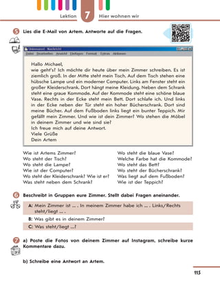 7 Hier wohnen wirLektion
115
 Lies die E-Mail von Artem. Antworte auf die Fragen.
Hallo Michael,
wie geht’s? Ich möchte dir heute über mein Zimmer schreiben. Es ist
ziemlich groß. In der Mitte steht mein Tisch. Auf dem Tisch stehen eine
hübsche Lampe und ein moderner Computer. Links am Fenster steht ein
großer Kleiderschrank. Dort hängt meine Kleidung. Neben dem Schrank
steht eine graue Kommode. Auf der Kommode steht eine schöne blaue
Vase. Rechts in der Ecke steht mein Bett. Dort schlafe ich. Und links
in der Ecke neben der Tür steht ein hoher Bücherschrank. Dort sind
meine Bücher. Auf dem Fußboden links liegt ein bunter Teppich. Mir
gefällt mein Zimmer. Und wie ist dein Zimmer? Wo stehen die Möbel
in deinem Zimmer und wie sind sie?
Ich freue mich auf deine Antwort.
Viele Grüße
Dein Artem
Wie ist Artems Zimmer?
Wo steht der Tisch?
Wo steht die Lampe?
Wie ist der Computer?
Wo steht der Kleiderschrank? Wie ist er?
Was steht neben dem Schrank?
Wo steht die blaue Vase?
Welche Farbe hat die Kommode?
Wo steht das Bett?
Wo steht der Bücherschrank?
Was liegt auf dem Fußboden?
Wie ist der Teppich?
 Beschreibt in Gruppen eure Zimmer. Stellt dabei Fragen aneinander.
A: Mein Zimmer ist ... . In meinem Zimmer habe ich ... . Links/Rechts
steht/liegt ... .
B: Was gibt es in deinem Zimmer?
C: Was steht/liegt ...?
 a) Poste die Fotos von deinem Zimmer auf Instagram, schreibe kurze
Kommentare dazu.
b) Schreibe eine Antwort an Artem.
 
