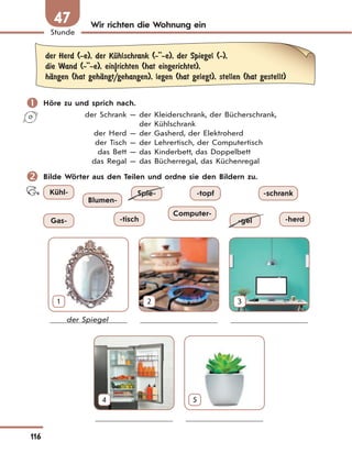 116
Stunde
47 Wir richten die Wohnung ein
der Herd (-e), der KЋhlschrank (-''-e), der Spiegel (-),
die Wand (-''-e), ein|richten (hat eingerichtet),
hЉngen (hat gehЉngt/gehangen), legen (hat gelegt), stellen (hat gestellt)
 Höre zu und sprich nach.
der Schrank — der Kleiderschrank, der Bücherschrank,
der Kühlschrank
der Herd — der Gasherd, der Elektroherd
der Tisch — der Lehrertisch, der Computertisch
das Bett — das Kinderbett, das Doppelbett
das Regal — das Bücherregal, das Küchenregal
 Bilde Wörter aus den Teilen und ordne sie den Bildern zu.
Gas- -herd
-topf
-tisch
Kühl- -schrank
Blumen-
Computer-
-gel
Spie-
1 2 3
der Spiegel
4 5
 