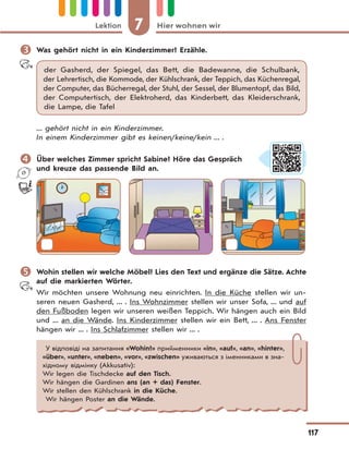 7 Hier wohnen wirLektion
117
 Was gehört nicht in ein Kinderzimmer? Erzähle.
der Gasherd, der Spiegel, das Bett, die Badewanne, die Schulbank,
der Lehrertisch, die Kommode, der Kühlschrank, der Teppich, das Küchenregal,
der Computer, das Bücherregal, der Stuhl, der Sessel, der Blumentopf, das Bild,
der Computertisch, der Elektroherd, das Kinderbett, das Kleiderschrank,
die Lampe, die Tafel
... gehört nicht in ein Kinderzimmer.
In einem Kinderzimmer gibt es keinen/keine/kein ... .
 Über welches Zimmer spricht Sabine? Höre das Gespräch
und kreuze das passende Bild an.
 Wohin stellen wir welche Möbel? Lies den Text und ergänze die Sätze. Achte
auf die markierten Wörter.
Wir möchten unsere Wohnung neu einrichten. In die Küche stellen wir un-
seren neuen Gasherd, ... . Ins Wohnzimmer stellen wir unser Sofa, ... und auf
den Fußboden legen wir unseren weißen Teppich. Wir hängen auch ein Bild
und ... an die Wände. Ins Kinderzimmer stellen wir ein Bett, ... . Ans Fenster
hängen wir ... . Ins Schlafzimmer stellen wir ... .
У відповіді на запитання «Wohin?» прийменники «in», «auf», «an», «hinter»,
«über», «unter», «neben», «vor», «zwischen» уживаються з іменниками в зна-
хідному відмінку (Akkusativ):
Wir legen die Tischdecke auf den Tisch.
Wir hängen die Gardinen ans (an + das) Fenster.
Wir stellen den Kühlschrank in die Küche.
Wir hängen Poster an die Wände.
 