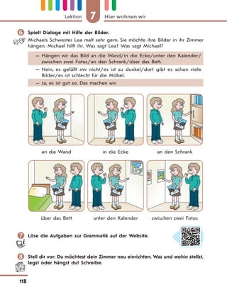7 Hier wohnen wirLektion
118
 Spielt Dialoge mit Hilfe der Bilder.
Michaels Schwester Lea malt sehr gern. Sie möchte ihre Bilder in ihr Zimmer
hängen. Michael hilft ihr. Was sagt Lea? Was sagt Michael?
— Hängen wir das Bild an die Wand/in die Ecke/unter den Kalender/
zwischen zwei Fotos/an den Schrank/über das Bett.
— Nein, es gefällt mir nicht/es ist zu dunkel/dort gibt es schon viele
Bilder/es ist schlecht für die Möbel.
— Ja, es ist gut so. Das machen wir.
an die Wand in die Ecke an den Schrank
über das Bett unter den Kalender zwischen zwei Fotos
 Löse die Aufgaben zur Grammatik auf der Website.
 Stell dir vor: Du möchtest dein Zimmer neu einrichten. Was und wohin stellst,
legst oder hängst du? Schreibe.
 