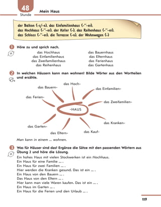 119
Stunde
48 Mein Haus
der Balkon (-s/-e), das Einfamilienhaus (-’’-er),
das Hochhaus (-’’-er), der Keller (-), das Reihenhaus (-’’-er),
das Schloss (-’’-er), die Terrasse (-n), der Wohnwagen (-)
 Höre zu und sprich nach.
das Hochhaus das Bauernhaus
das Einfamilienhaus das Elternhaus
das Zweifamilienhaus das Ferienhaus
das Reihenhaus das Gartenhaus
 In welchen Häusern kann man wohnen? Bilde Wörter aus den Wortteilen
und erzähle.
HAUS
das Hoch-
das Einfamilien-
das Zweifamilien-
das Bauern-
das Ferien-
das Garten-
das Eltern- das Kauf-
das Kranken-
Man kann in einem ... wohnen.
 Was für Häuser sind das? Ergänze die Sätze mit den passenden Wörtern aus
Übung 2 und höre die Lösung.
Ein hohes Haus mit vielen Stockwerken ist ein Hochhaus.
Ein Haus für eine Familie ... .
Ein Haus für zwei Familien ... .
Hier werden die Kranken gesund. Das ist ein ... .
Ein Haus von den Bauern ... .
Das Haus von den Eltern ... .
Hier kann man viele Waren kaufen. Das ist ein ... .
Ein Haus im Garten ... .
Ein Haus für die Ferien und den Urlaub ... .
 